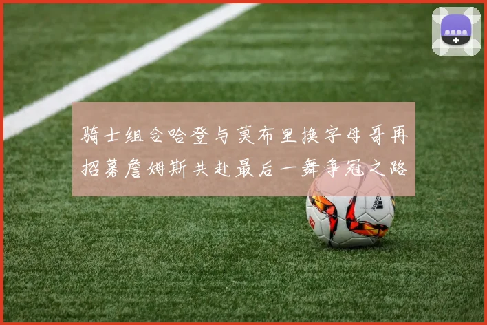 骑士组合哈登与莫布里换字母哥再招募詹姆斯共赴最后一舞争冠之路