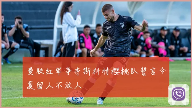 曼联红军争夺斯科特樱桃队誓言今夏留人不放人