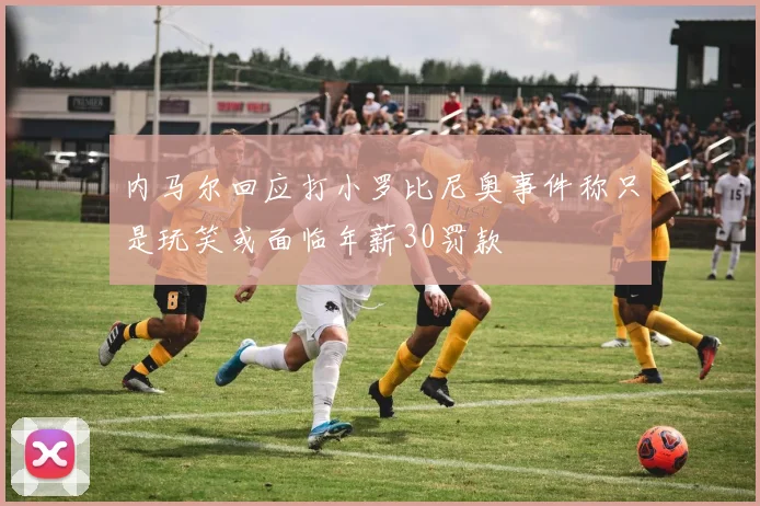 内马尔回应打小罗比尼奥事件称只是玩笑或面临年薪30罚款