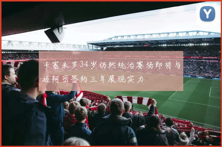 卡塞米罗34岁仍然统治赛场即将与迈阿密签约三年展现实力