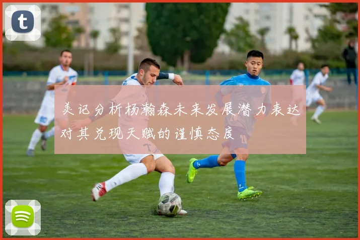 美记分析杨瀚森未来发展潜力表达对其兑现天赋的谨慎态度