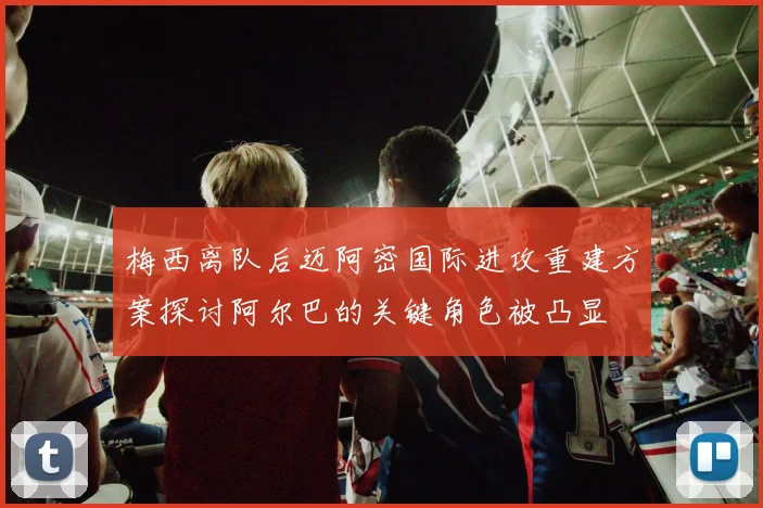 梅西离队后迈阿密国际进攻重建方案探讨阿尔巴的关键角色被凸显