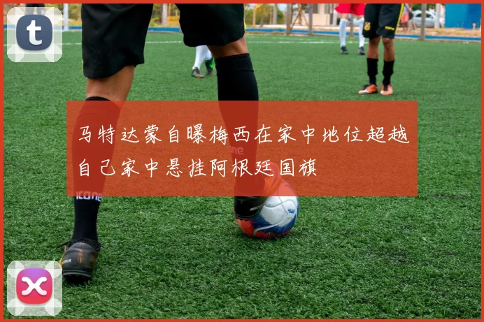 马特达蒙自曝梅西在家中地位超越自己家中悬挂阿根廷国旗