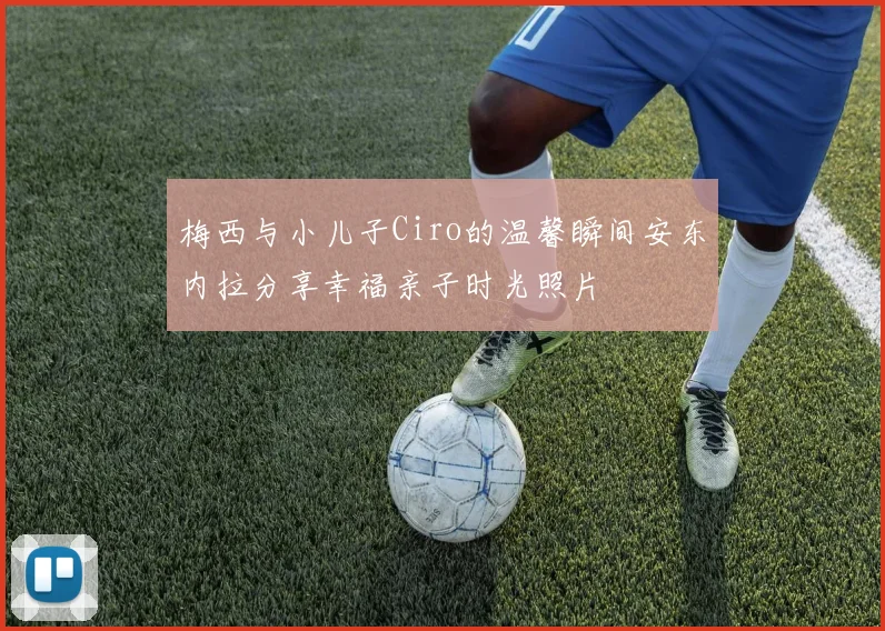 梅西与小儿子Ciro的温馨瞬间安东内拉分享幸福亲子时光照片
