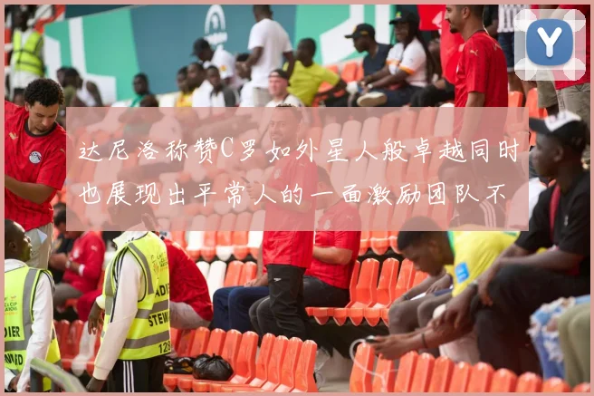 达尼洛称赞C罗如外星人般卓越同时也展现出平常人的一面激励团队不断进步