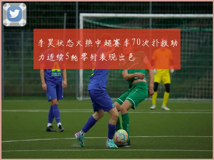 李昊状态火热中超赛季70次扑救助力连续5轮零封表现出色