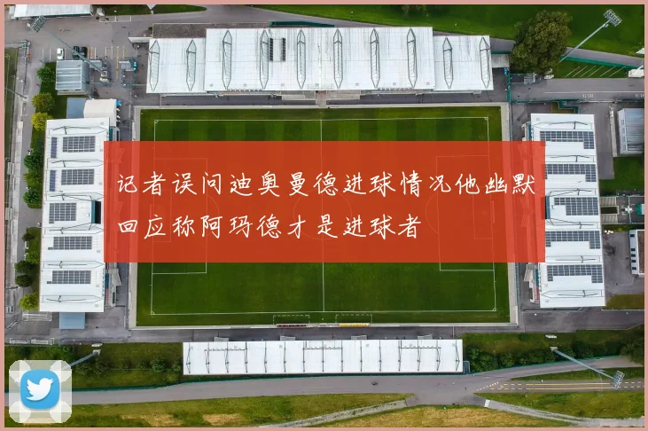 记者误问迪奥曼德进球情况他幽默回应称阿玛德才是进球者