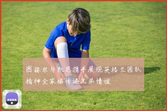 图赫尔与凯恩携手展现英格兰团队精神全家福传递兄弟情谊