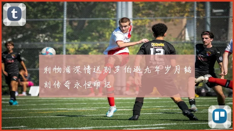 利物浦深情送别罗伯逊九年岁月铭刻传奇永恒印记