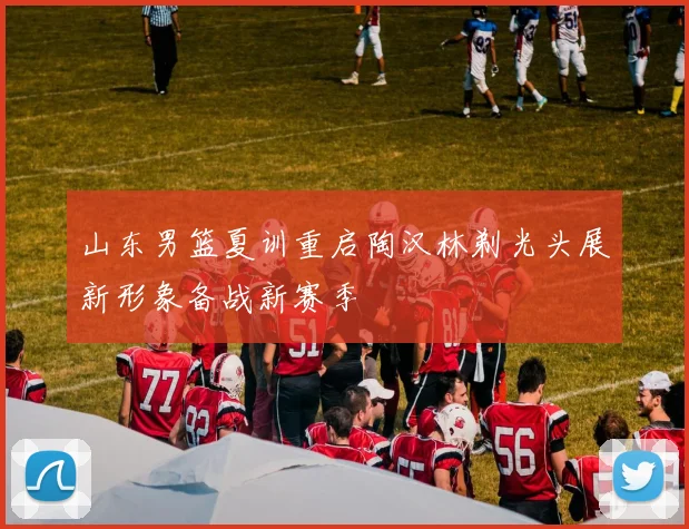 山东男篮夏训重启陶汉林剃光头展新形象备战新赛季