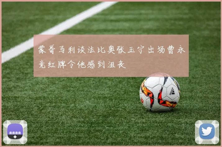 蒙哥马利谈法比奥张玉宁出场曹永竞红牌令他感到沮丧