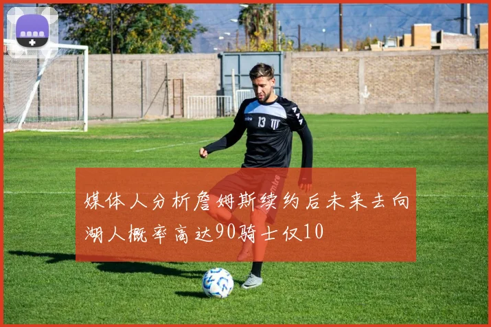媒体人分析詹姆斯续约后未来去向湖人概率高达90骑士仅10