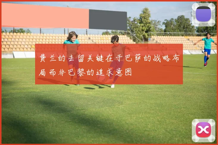 费兰的去留关键在于巴萨的战略布局而非巴黎的追求意图