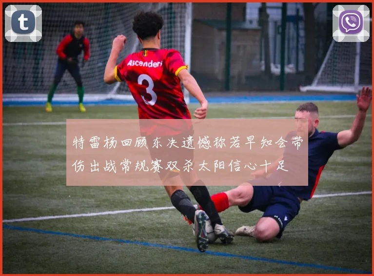 特雷杨回顾东决遗憾称若早知会带伤出战常规赛双杀太阳信心十足