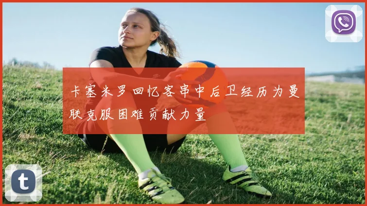 卡塞米罗回忆客串中后卫经历为曼联克服困难贡献力量