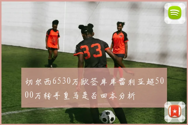 切尔西6530万欧签库库雷利亚超5000万转手皇马是否回本分析