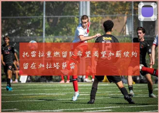 托雷拉重燃留队希望渴望加薪续约留在加拉塔萨雷