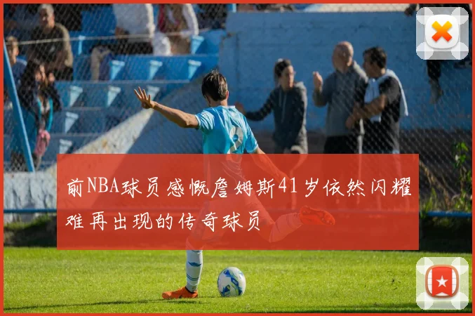 前NBA球员感慨詹姆斯41岁依然闪耀难再出现的传奇球员
