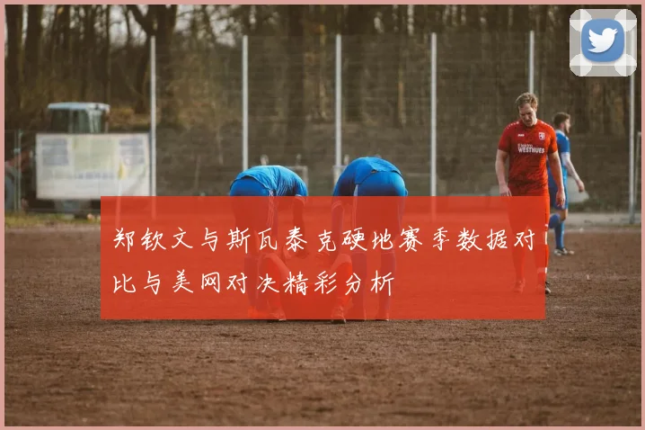 郑钦文与斯瓦泰克硬地赛季数据对比与美网对决精彩分析