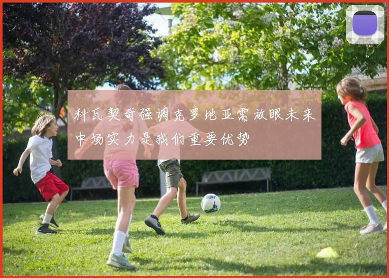 科瓦契奇强调克罗地亚需放眼未来中场实力是我们重要优势